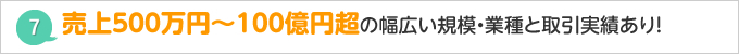 売上５００万円～1００億円超の幅広い規模・業種と取引実績あり！