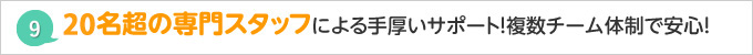 30名の専門スタッフによる手厚いサポート！複数チーム体制で安心！