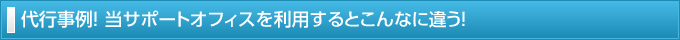 代行事例！ 当サポートオフィスを利用するとこんなに違う！